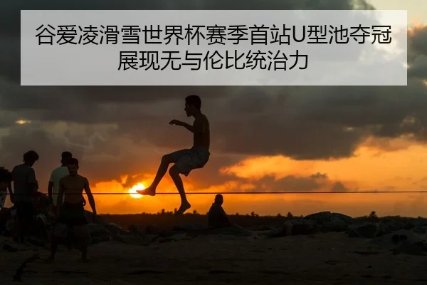 谷爱凌滑雪世界杯赛季首站U型池夺冠 展现无与伦比统治力